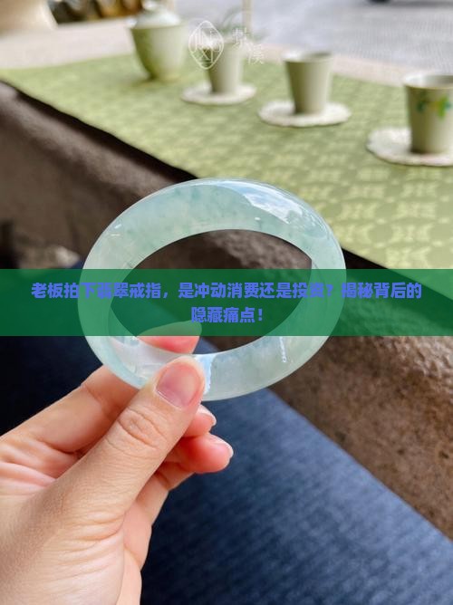 老板拍下翡翠戒指，是冲动消费还是投资？揭秘背后的隐藏痛点！
