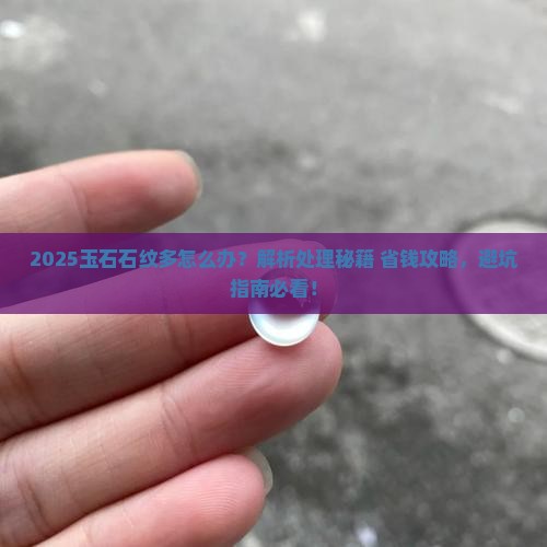 2025玉石石纹多怎么办？解析处理秘籍+省钱攻略，避坑指南必看！