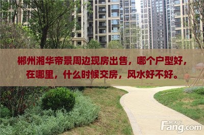 郴州湘华帝景周边现房出售，哪个户型好，在哪里，什么时候交房，风水好不好。