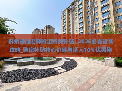 郴州骆仙湖畔附近购房补贴, 2025必看省钱攻略_购房补贴核心价值与诱人10%优惠秘籍！