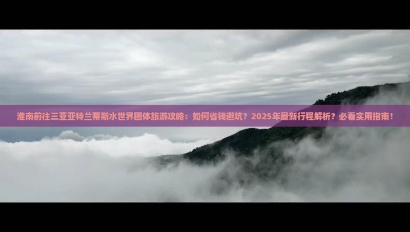 淮南前往三亚亚特兰蒂斯水世界团体旅游攻略：如何省钱避坑？2025年最新行程解析？必看实用指南！