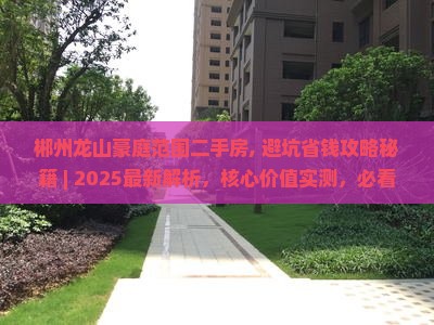 郴州龙山豪庭范围二手房, 避坑省钱攻略秘籍 ｜ 2025最新解析，核心价值实测，必看三大诱人好处！